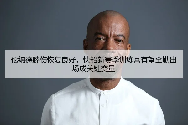 伦纳德膝伤恢复良好，快船新赛季训练营有望全勤出场成关键变量